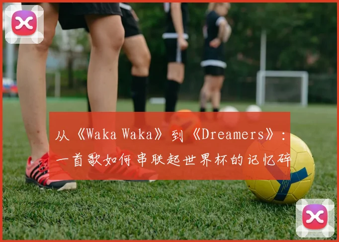 从《Waka Waka》到《Dreamers》：一首歌如何串联起世界杯的记忆碎片