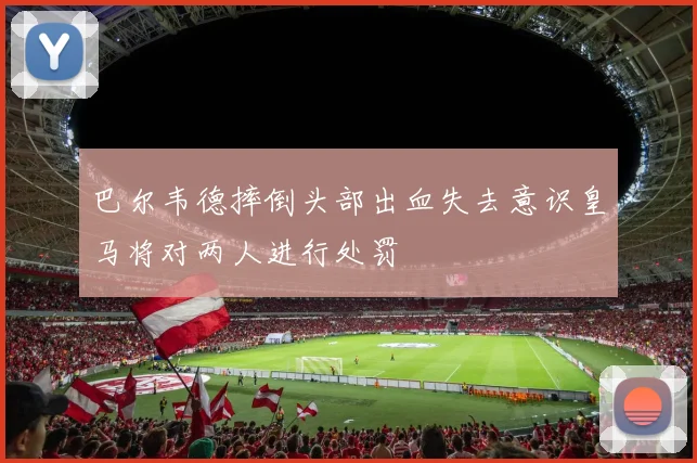 巴尔韦德摔倒头部出血失去意识皇马将对两人进行处罚