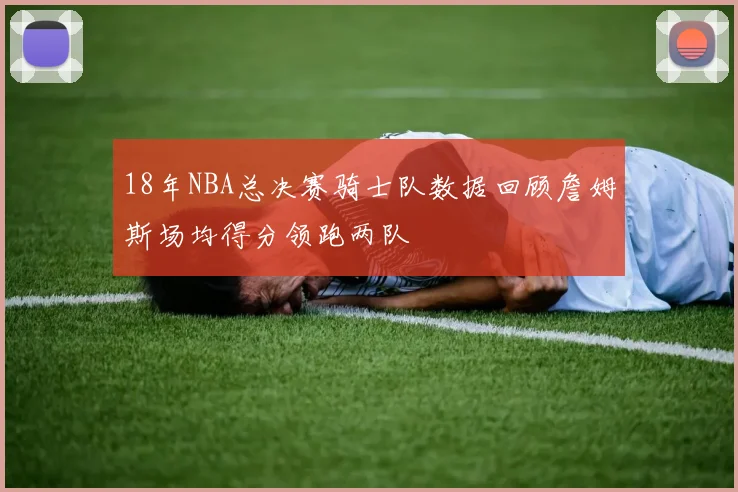 18年NBA总决赛骑士队数据回顾詹姆斯场均得分领跑两队