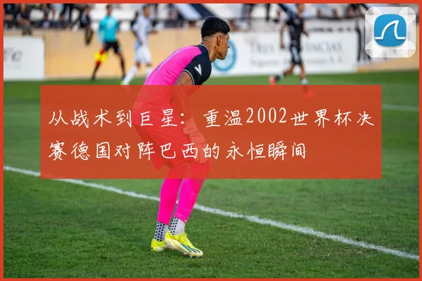 从战术到巨星：重温2002世界杯决赛德国对阵巴西的永恒瞬间